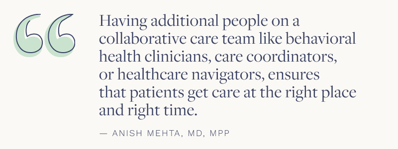 "Having additional people on a collaborative care team like behavioral health clinicians, care coordinators, or healthcare navigators, ensures that patients get care at the right place and the right time." - Anish Mehta, MD, MPP