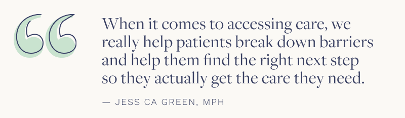 "When it comes to accessing care, we really help patients break down barriers and help them find the right next step so they actually get the care they need." - Jessica Green, MPH