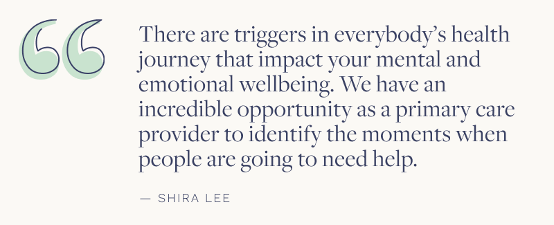 "There are triggers in everybody's health journey that impact your mental and emotional wellbeing. We have an incredible opportunity as a primary care provider to identify the moments when people are going to help." - Shira Lee